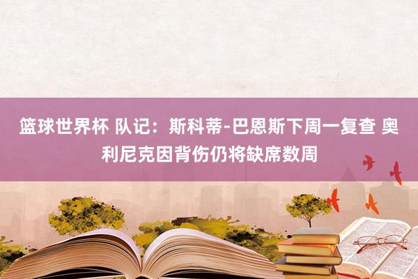 篮球世界杯 队记：斯科蒂-巴恩斯下周一复查 奥利尼克因背伤仍将缺席数周