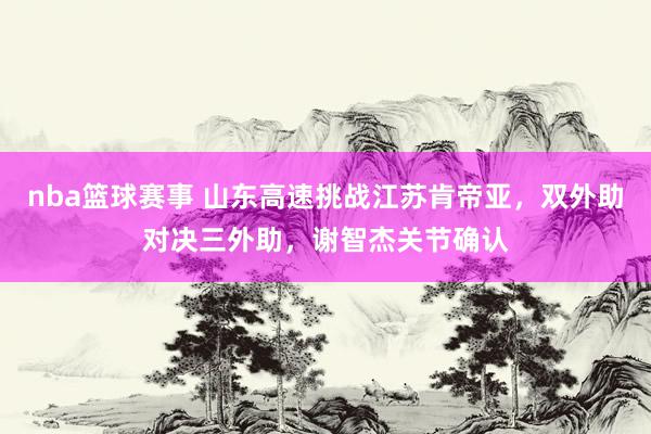 nba篮球赛事 山东高速挑战江苏肯帝亚，双外助对决三外助，谢智杰关节确认