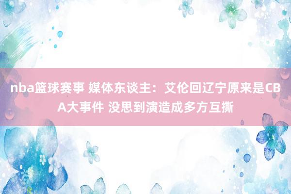 nba篮球赛事 媒体东谈主：艾伦回辽宁原来是CBA大事件 没思到演造成多方互撕