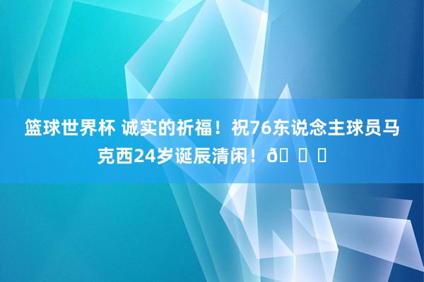 篮球世界杯 诚实的祈福！祝76东说念主球员马克西24岁诞辰清闲！🎂