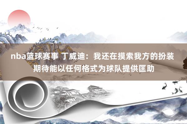 nba篮球赛事 丁威迪：我还在摸索我方的扮装 期待能以任何格式为球队提供匡助