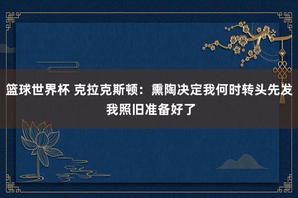 篮球世界杯 克拉克斯顿：熏陶决定我何时转头先发 我照旧准备好了