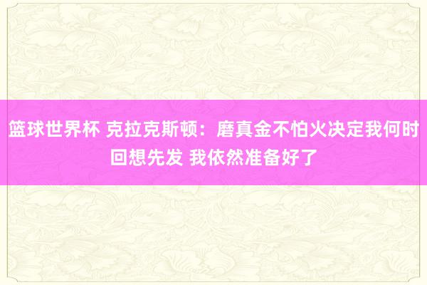 篮球世界杯 克拉克斯顿：磨真金不怕火决定我何时回想先发 我依然准备好了