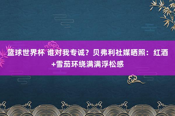 篮球世界杯 谁对我专诚？贝弗利社媒晒照：红酒+雪茄环绕满满浮松感