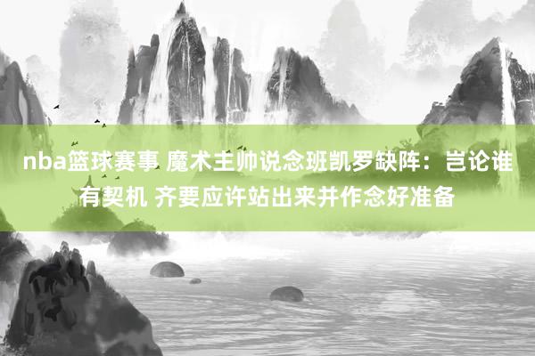 nba篮球赛事 魔术主帅说念班凯罗缺阵：岂论谁有契机 齐要应许站出来并作念好准备