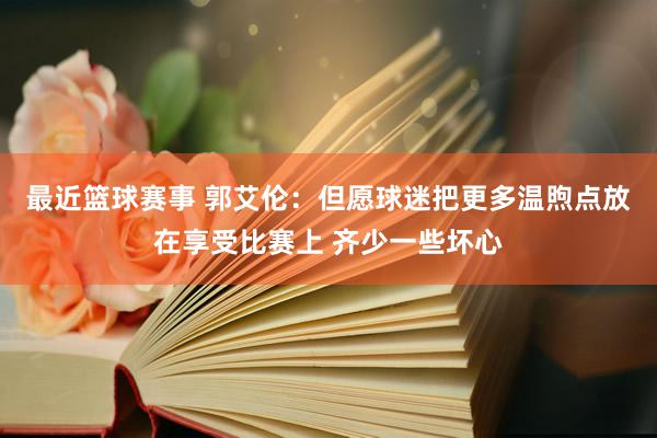 最近篮球赛事 郭艾伦：但愿球迷把更多温煦点放在享受比赛上 齐少一些坏心