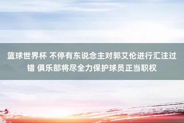 篮球世界杯 不停有东说念主对郭艾伦进行汇注过错 俱乐部将尽全力保护球员正当职权