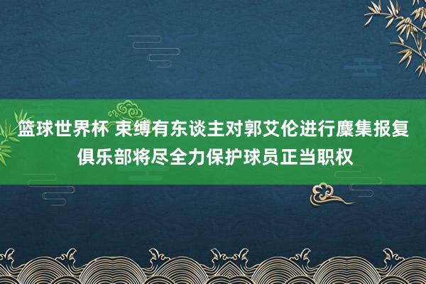 篮球世界杯 束缚有东谈主对郭艾伦进行麇集报复 俱乐部将尽全力保护球员正当职权