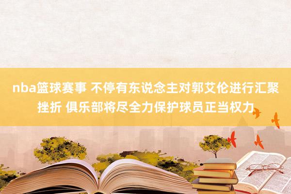 nba篮球赛事 不停有东说念主对郭艾伦进行汇聚挫折 俱乐部将尽全力保护球员正当权力