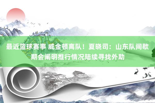 最近篮球赛事 威金顿离队！夏晓司：山东队间歇期会阐明推行情况陆续寻找外助