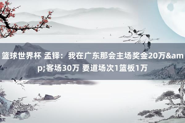 篮球世界杯 孟铎：我在广东那会主场奖金20万&客场30万 要道场次1篮板1万