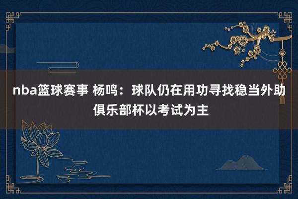 nba篮球赛事 杨鸣：球队仍在用功寻找稳当外助 俱乐部杯以考试为主