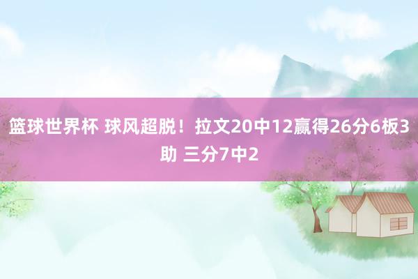 篮球世界杯 球风超脱！拉文20中12赢得26分6板3助 三分7中2