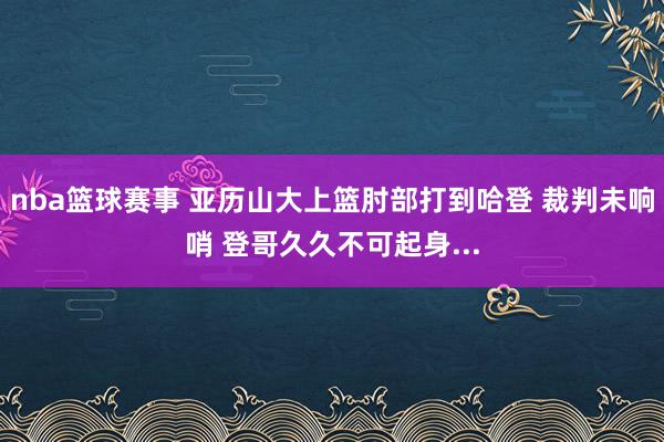 nba篮球赛事 亚历山大上篮肘部打到哈登 裁判未响哨 登哥久久不可起身...