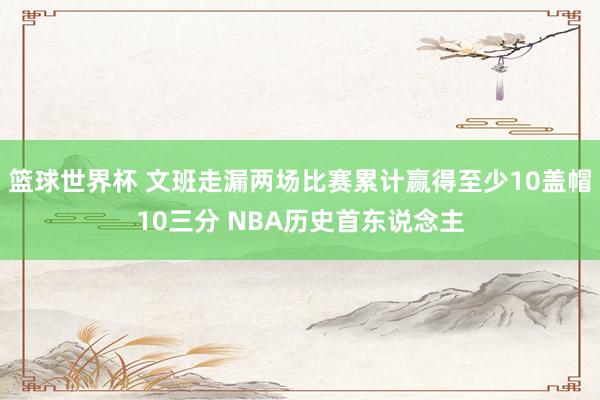 篮球世界杯 文班走漏两场比赛累计赢得至少10盖帽10三分 NBA历史首东说念主