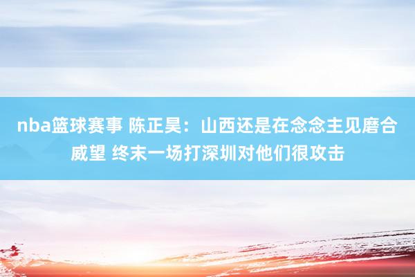 nba篮球赛事 陈正昊：山西还是在念念主见磨合威望 终末一场打深圳对他们很攻击