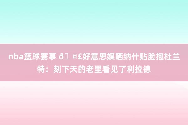 nba篮球赛事 🤣好意思媒晒纳什贴脸抱杜兰特：刻下天的老里看见了利拉德