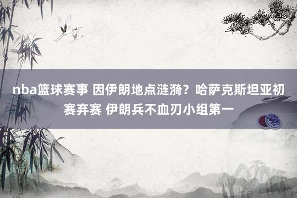 nba篮球赛事 因伊朗地点涟漪？哈萨克斯坦亚初赛弃赛 伊朗兵不血刃小组第一