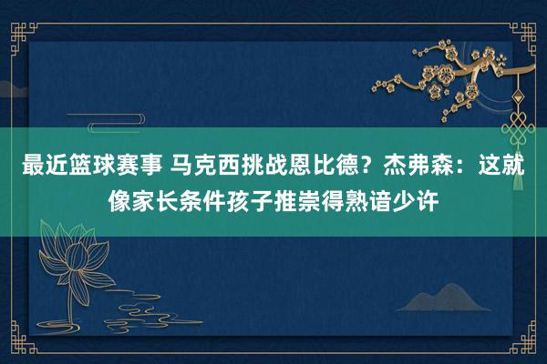 最近篮球赛事 马克西挑战恩比德？杰弗森：这就像家长条件孩子推崇得熟谙少许