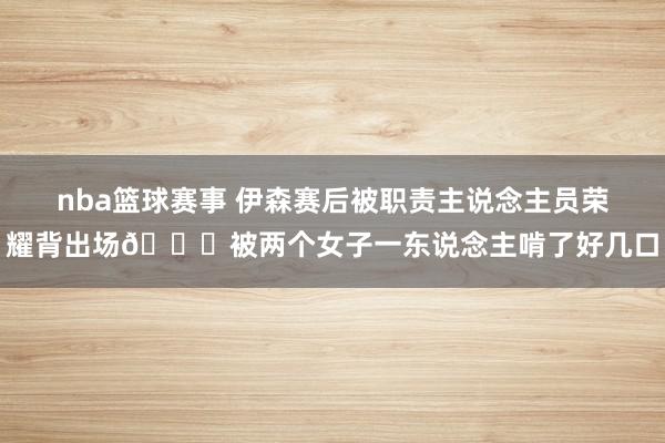 nba篮球赛事 伊森赛后被职责主说念主员荣耀背出场😍被两个女子一东说念主啃了好几口