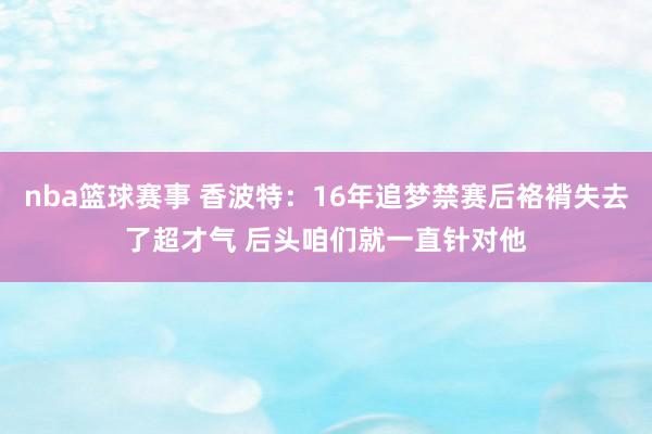 nba篮球赛事 香波特：16年追梦禁赛后袼褙失去了超才气 后头咱们就一直针对他