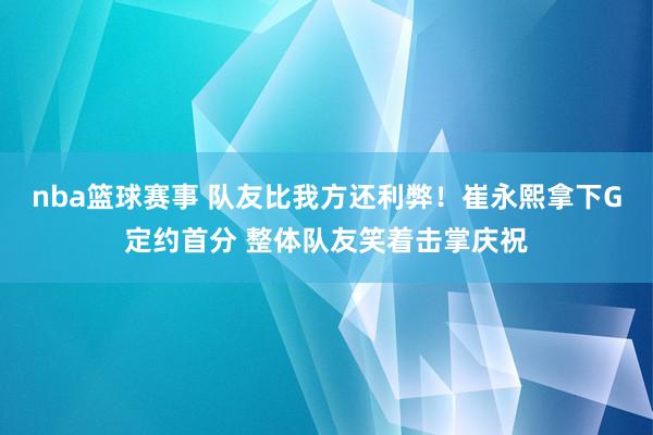 nba篮球赛事 队友比我方还利弊！崔永熙拿下G定约首分 整体队友笑着击掌庆祝