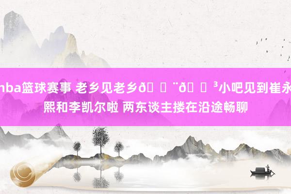 nba篮球赛事 老乡见老乡🇨🇳小吧见到崔永熙和李凯尔啦 两东谈主搂在沿途畅聊