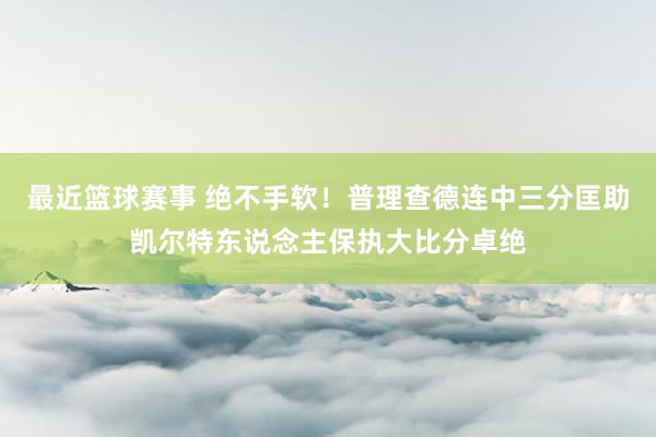 最近篮球赛事 绝不手软！普理查德连中三分匡助凯尔特东说念主保执大比分卓绝