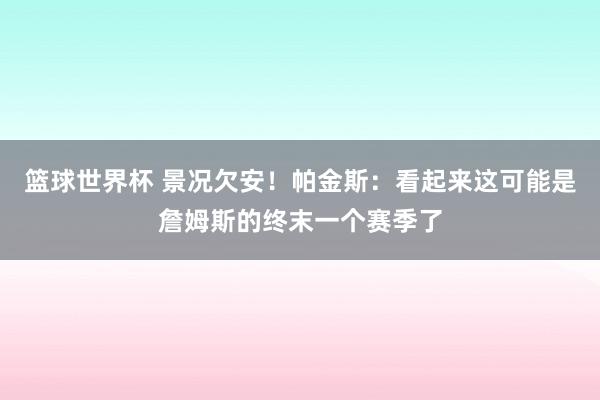 篮球世界杯 景况欠安！帕金斯：看起来这可能是詹姆斯的终末一个赛季了