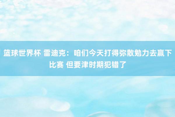 篮球世界杯 雷迪克：咱们今天打得弥散勉力去赢下比赛 但要津时期犯错了