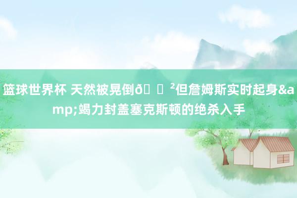 篮球世界杯 天然被晃倒😲但詹姆斯实时起身&竭力封盖塞克斯顿的绝杀入手