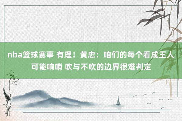 nba篮球赛事 有理！黄忠：咱们的每个看成王人可能响哨 吹与不吹的边界很难判定