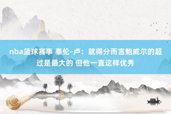 nba篮球赛事 泰伦-卢：就得分而言鲍威尔的超过是最大的 但他一直这样优秀