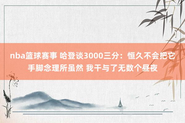 nba篮球赛事 哈登谈3000三分：恒久不会把它手脚念理所虽然 我干与了无数个昼夜