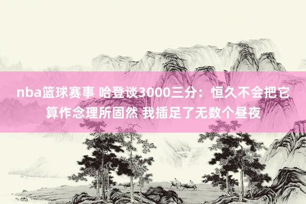 nba篮球赛事 哈登谈3000三分：恒久不会把它算作念理所固然 我插足了无数个昼夜