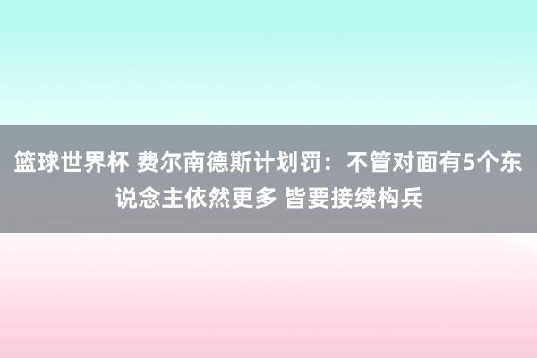 篮球世界杯 费尔南德斯计划罚：不管对面有5个东说念主依然更多 皆要接续构兵