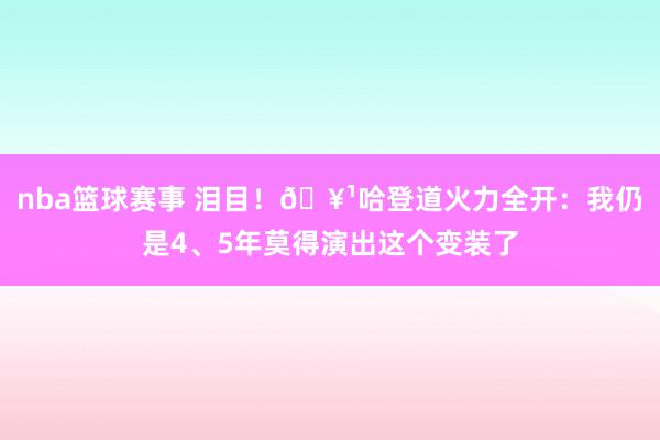 nba篮球赛事 泪目！🥹哈登道火力全开：我仍是4、5年莫得演出这个变装了