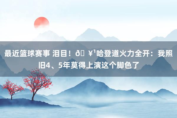 最近篮球赛事 泪目！🥹哈登道火力全开：我照旧4、5年莫得上演这个脚色了