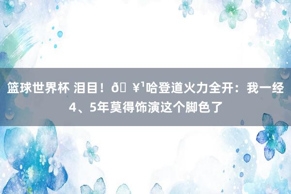 篮球世界杯 泪目！🥹哈登道火力全开：我一经4、5年莫得饰演这个脚色了