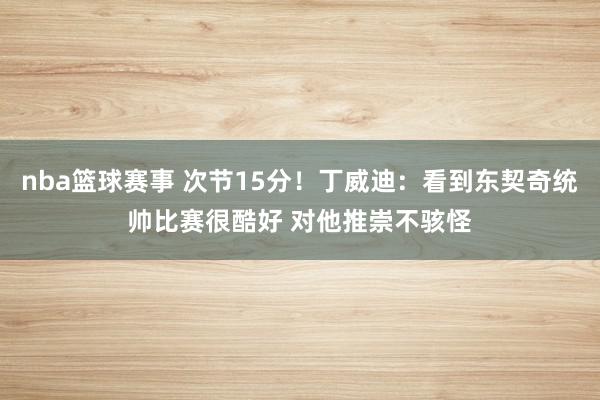 nba篮球赛事 次节15分！丁威迪：看到东契奇统帅比赛很酷好 对他推崇不骇怪