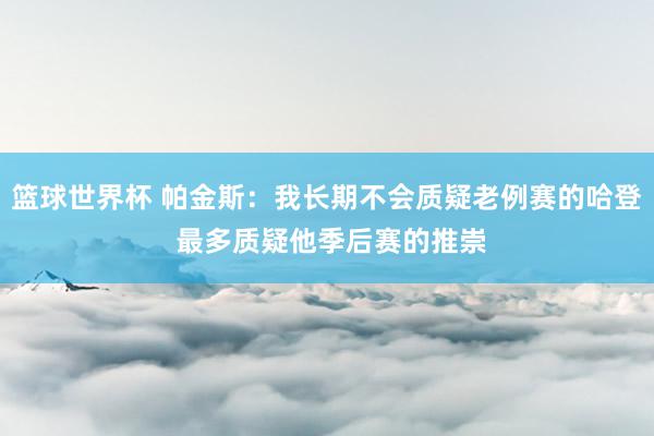 篮球世界杯 帕金斯：我长期不会质疑老例赛的哈登 最多质疑他季后赛的推崇