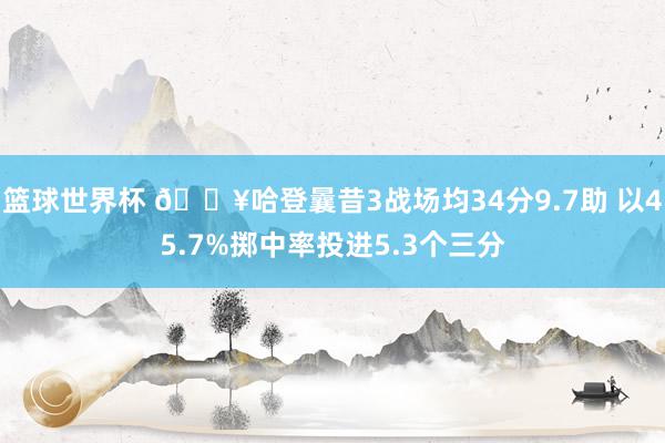 篮球世界杯 🔥哈登曩昔3战场均34分9.7助 以45.7%掷中率投进5.3个三分