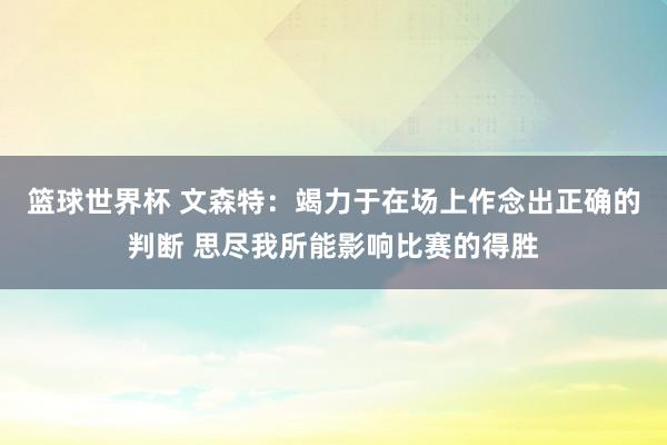 篮球世界杯 文森特：竭力于在场上作念出正确的判断 思尽我所能影响比赛的得胜