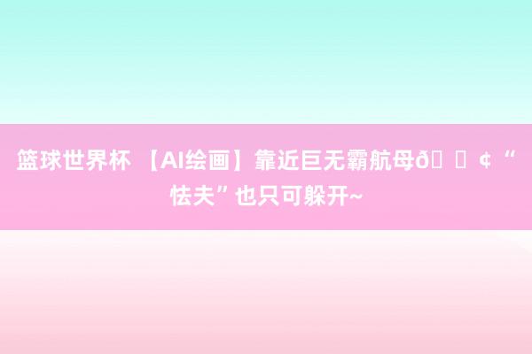 篮球世界杯 【AI绘画】靠近巨无霸航母🚢 “怯夫”也只可躲开~