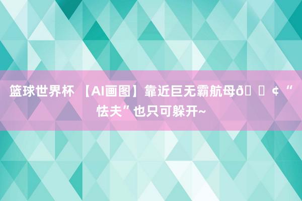 篮球世界杯 【AI画图】靠近巨无霸航母🚢 “怯夫”也只可躲开~