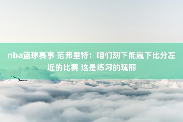 nba篮球赛事 范弗里特：咱们刻下能赢下比分左近的比赛 这是练习的瑰丽