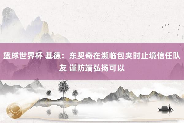 篮球世界杯 基德：东契奇在濒临包夹时止境信任队友 谨防端弘扬可以