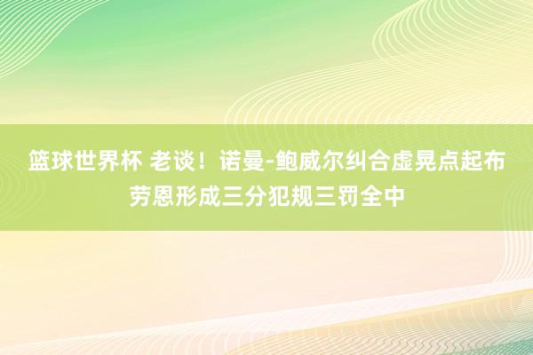 篮球世界杯 老谈！诺曼-鲍威尔纠合虚晃点起布劳恩形成三分犯规三罚全中