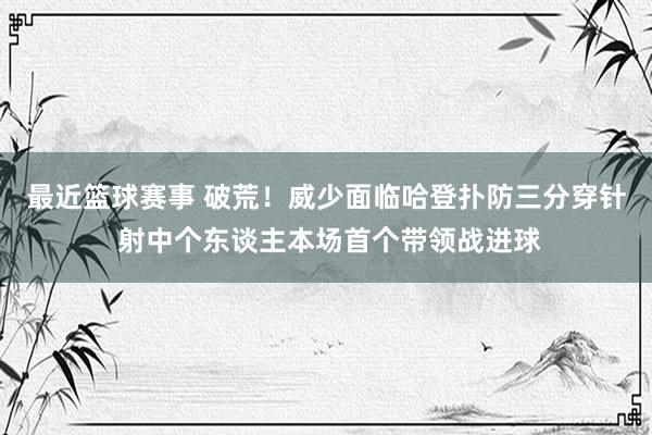 最近篮球赛事 破荒！威少面临哈登扑防三分穿针 射中个东谈主本场首个带领战进球