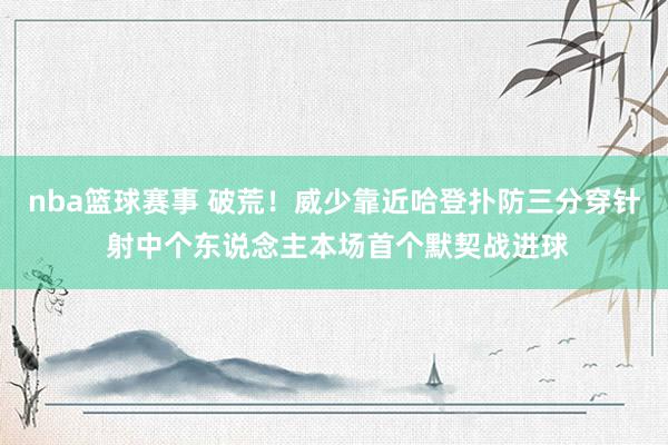 nba篮球赛事 破荒！威少靠近哈登扑防三分穿针 射中个东说念主本场首个默契战进球